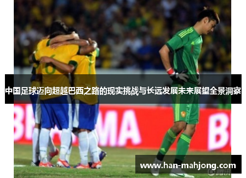 中国足球迈向超越巴西之路的现实挑战与长远发展未来展望全景洞察