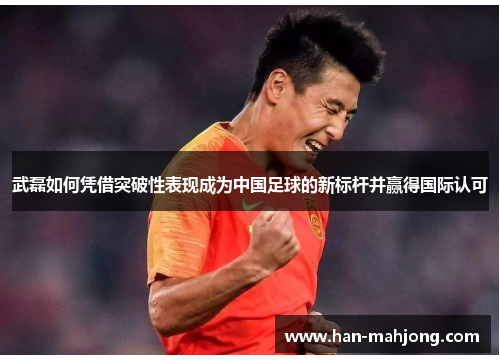 武磊如何凭借突破性表现成为中国足球的新标杆并赢得国际认可 武磊如何凭借突破性表现成为中国足球的新标杆并赢得国际认可