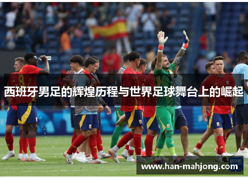 西班牙男足的辉煌历程与世界足球舞台上的崛起 西班牙男足的辉煌历程与世界足球舞台上的崛起