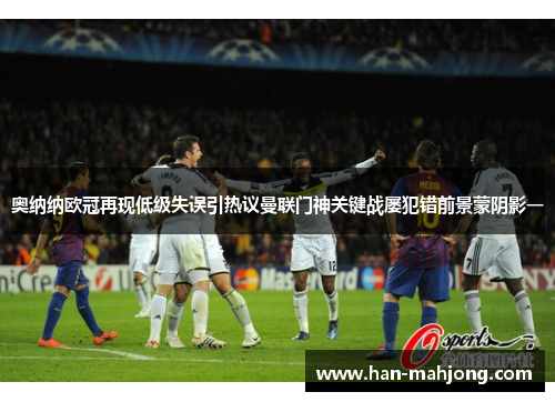奥纳纳欧冠再现低级失误引热议曼联门神关键战屡犯错前景蒙阴影一